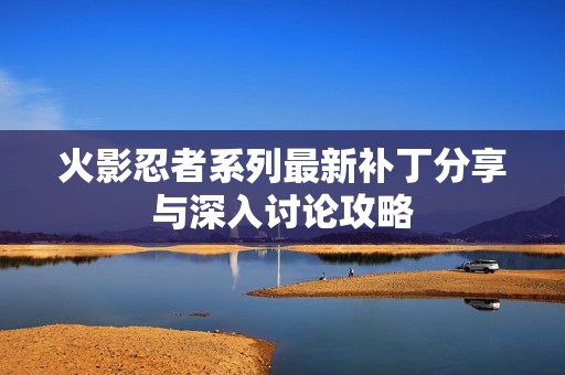 火影忍者系列最新补丁分享与深入讨论攻略