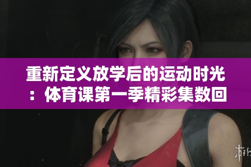 重新定义放学后的运动时光：体育课第一季精彩集数回顾