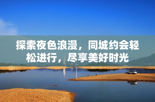 探索夜色浪漫，同城约会轻松进行，尽享美好时光