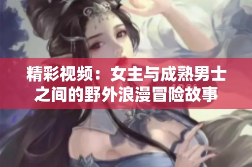 精彩视频：女主与成熟男士之间的野外浪漫冒险故事