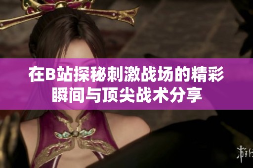 在B站探秘刺激战场的精彩瞬间与顶尖战术分享