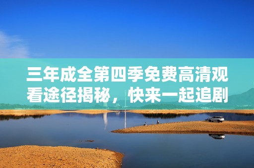 三年成全第四季免费高清观看途径揭秘，快来一起追剧吧