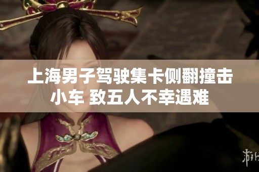 上海男子驾驶集卡侧翻撞击小车 致五人不幸遇难
