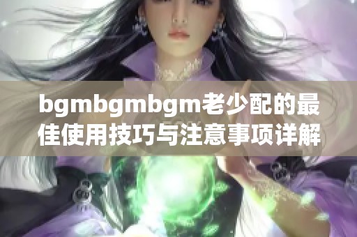 bgmbgmbgm老少配的最佳使用技巧与注意事项详解