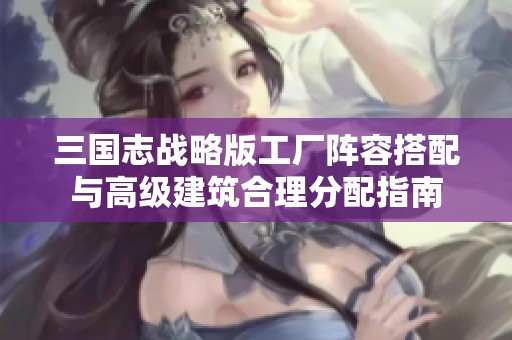 三国志战略版工厂阵容搭配与高级建筑合理分配指南