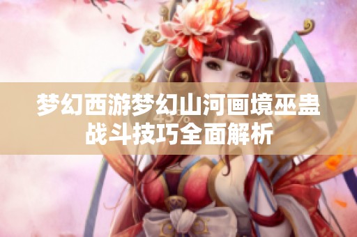 梦幻西游梦幻山河画境巫蛊战斗技巧全面解析