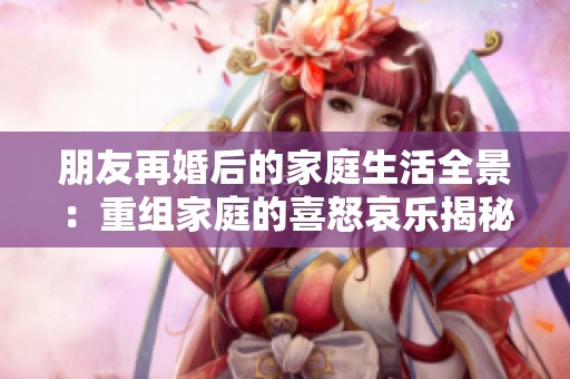 朋友再婚后的家庭生活全景：重组家庭的喜怒哀乐揭秘