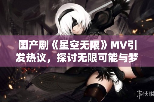 国产剧《星空无限》MV引发热议，探讨无限可能与梦想追寻