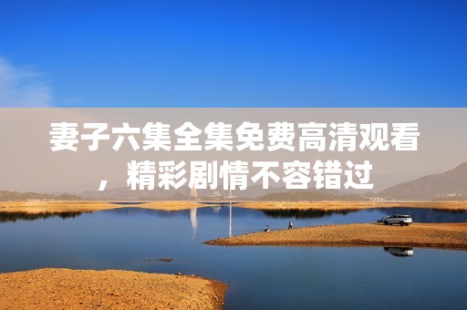 妻子六集全集免费高清观看，精彩剧情不容错过