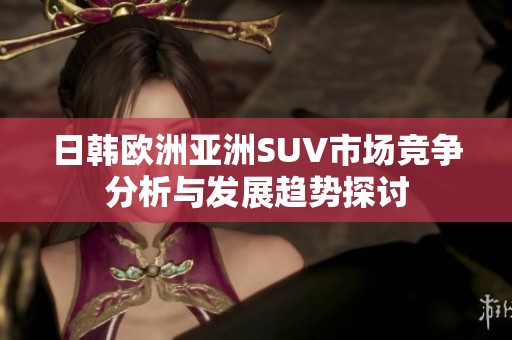 日韩欧洲亚洲SUV市场竞争分析与发展趋势探讨