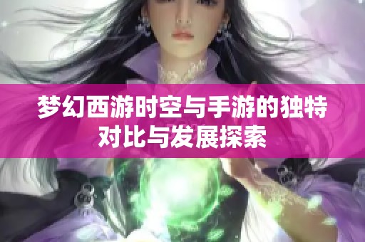 梦幻西游时空与手游的独特对比与发展探索