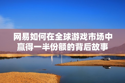 网易如何在全球游戏市场中赢得一半份额的背后故事