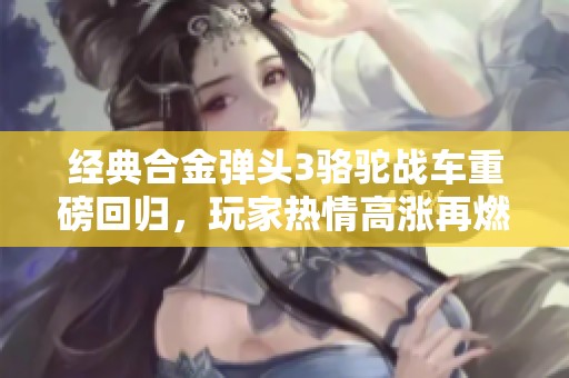 经典合金弹头3骆驼战车重磅回归，玩家热情高涨再燃战斗激情