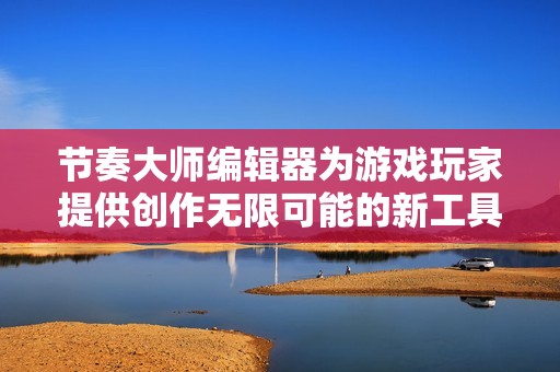 节奏大师编辑器为游戏玩家提供创作无限可能的新工具
