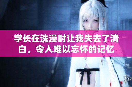 学长在洗澡时让我失去了清白，令人难以忘怀的记忆
