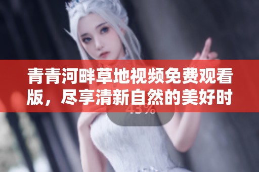 青青河畔草地视频免费观看版，尽享清新自然的美好时光
