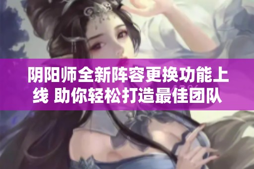 阴阳师全新阵容更换功能上线 助你轻松打造最佳团队组合