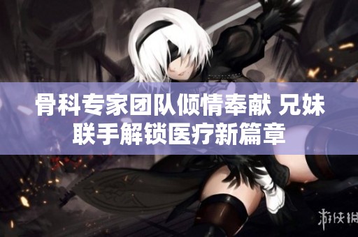 骨科专家团队倾情奉献 兄妹联手解锁医疗新篇章