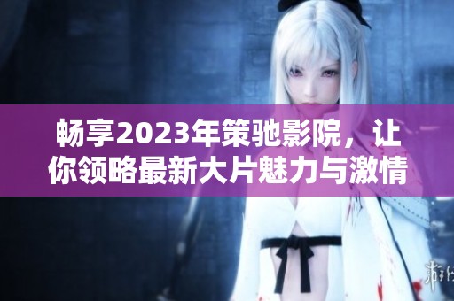 畅享2023年策驰影院，让你领略最新大片魅力与激情