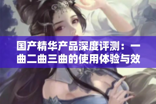 国产精华产品深度评测：一曲二曲三曲的使用体验与效果分析