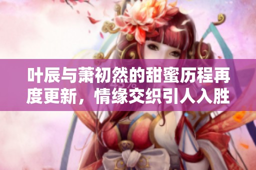 叶辰与萧初然的甜蜜历程再度更新，情缘交织引人入胜