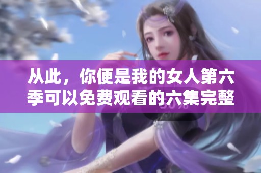 从此，你便是我的女人第六季可以免费观看的六集完整内容