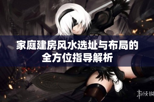 家庭建房风水选址与布局的全方位指导解析