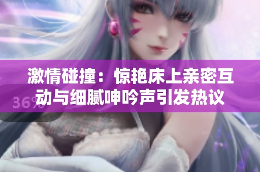 激情碰撞：惊艳床上亲密互动与细腻呻吟声引发热议