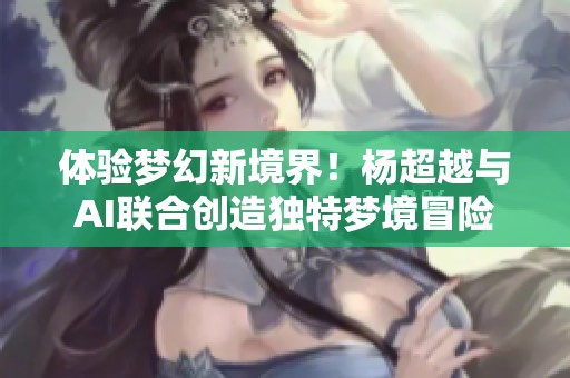 体验梦幻新境界！杨超越与AI联合创造独特梦境冒险