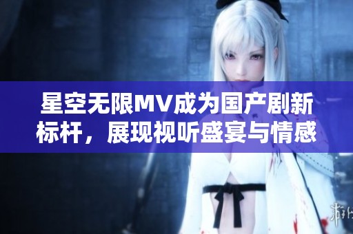 星空无限MV成为国产剧新标杆，展现视听盛宴与情感共鸣