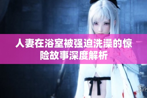 人妻在浴室被强迫洗澡的惊险故事深度解析