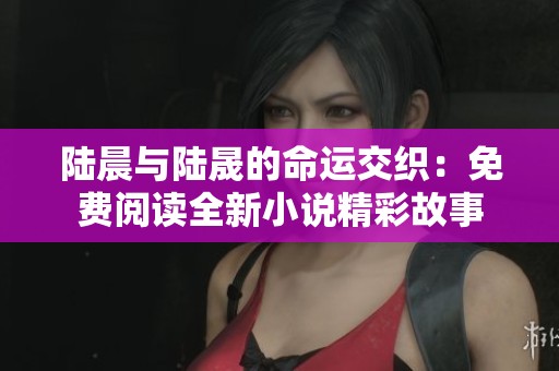 陆晨与陆晟的命运交织：免费阅读全新小说精彩故事