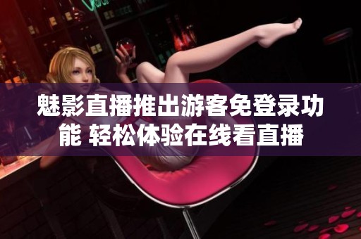 魅影直播推出游客免登录功能 轻松体验在线看直播