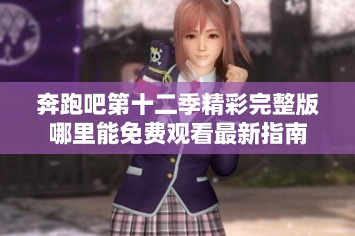奔跑吧第十二季精彩完整版哪里能免费观看最新指南