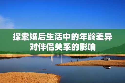 探索婚后生活中的年龄差异对伴侣关系的影响