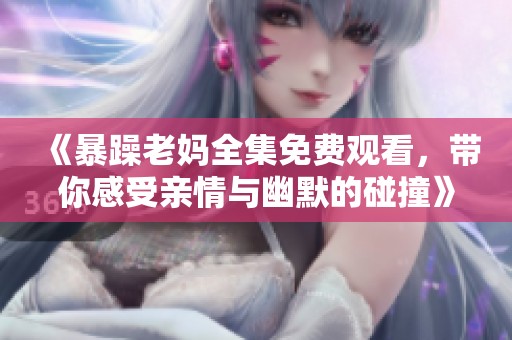 《暴躁老妈全集免费观看，带你感受亲情与幽默的碰撞》