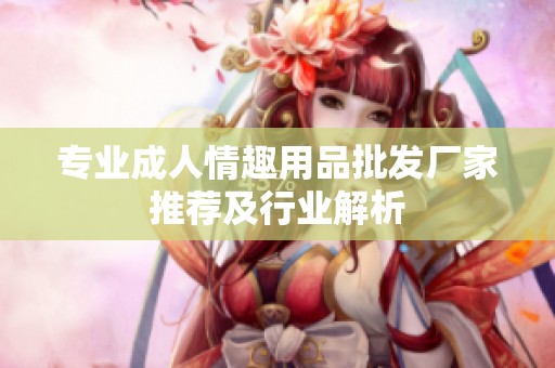 专业成人情趣用品批发厂家推荐及行业解析