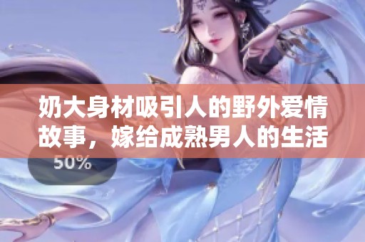 奶大身材吸引人的野外爱情故事，嫁给成熟男人的生活选择