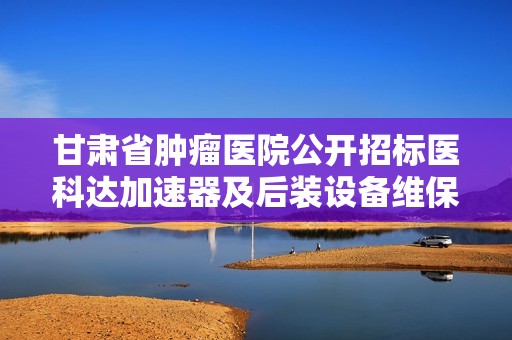 甘肃省肿瘤医院公开招标医科达加速器及后装设备维保项目