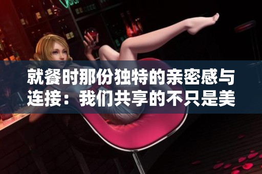 就餐时那份独特的亲密感与连接：我们共享的不只是美食