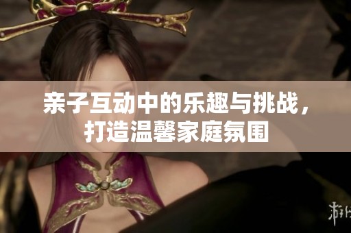 亲子互动中的乐趣与挑战，打造温馨家庭氛围