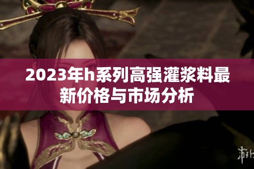 2023年h系列高强灌浆料最新价格与市场分析