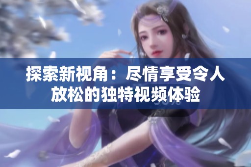 探索新视角：尽情享受令人放松的独特视频体验