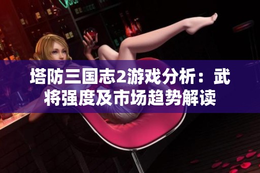 塔防三国志2游戏分析：武将强度及市场趋势解读