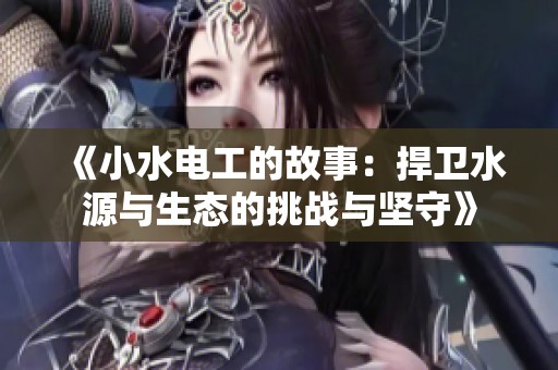 《小水电工的故事：捍卫水源与生态的挑战与坚守》
