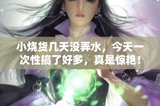 小烧货几天没弄水，今天一次性搞了好多，真是惊艳！