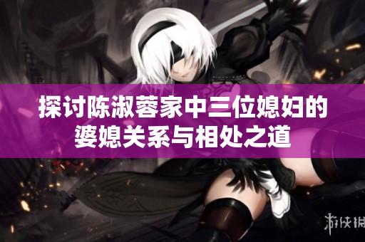 探讨陈淑蓉家中三位媳妇的婆媳关系与相处之道