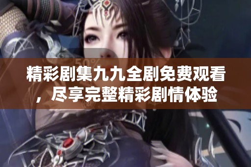 精彩剧集九九全剧免费观看，尽享完整精彩剧情体验