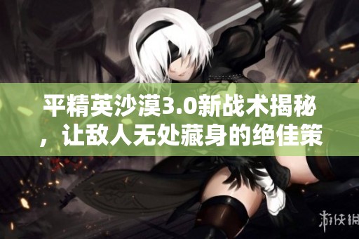 平精英沙漠3.0新战术揭秘，让敌人无处藏身的绝佳策略