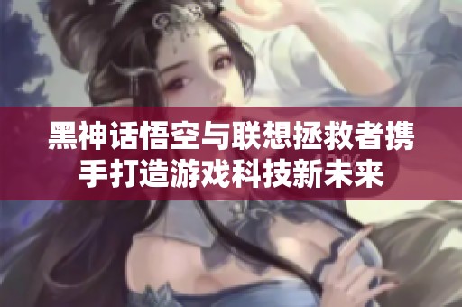 黑神话悟空与联想拯救者携手打造游戏科技新未来